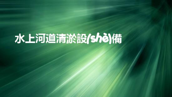 水上河道清淤設(shè)備：解放河流，拯救城市！